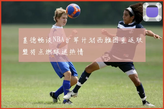 基德畅谈NBA扩军计划西雅图重返联盟将点燃球迷热情