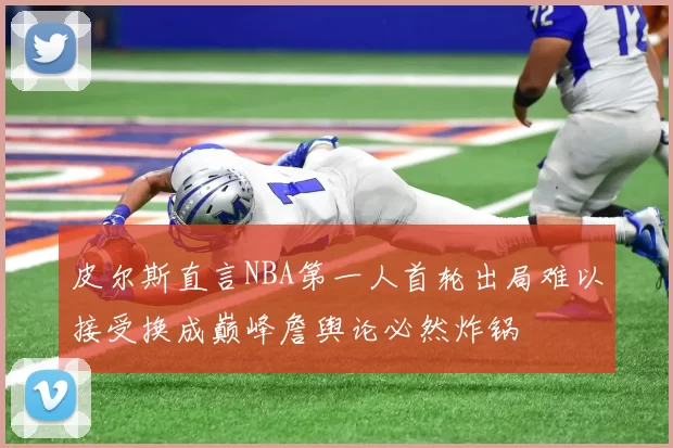 皮尔斯直言NBA第一人首轮出局难以接受换成巅峰詹舆论必然炸锅