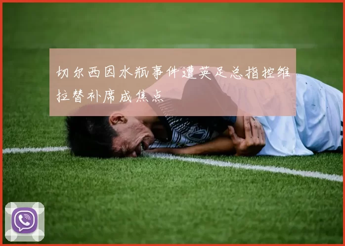 切尔西因水瓶事件遭英足总指控维拉替补席成焦点