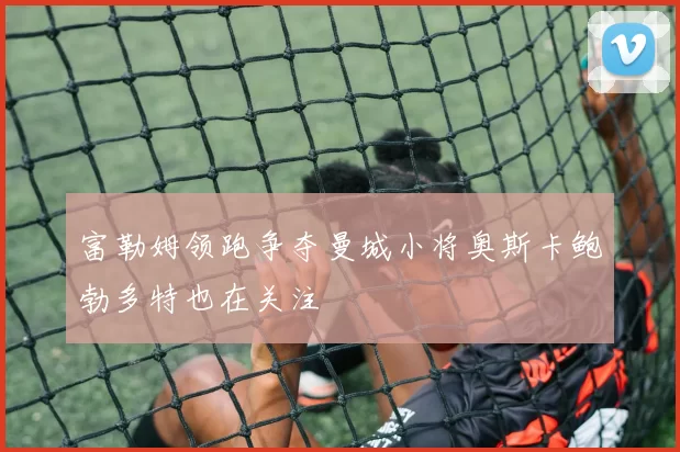 富勒姆领跑争夺曼城小将奥斯卡鲍勃多特也在关注