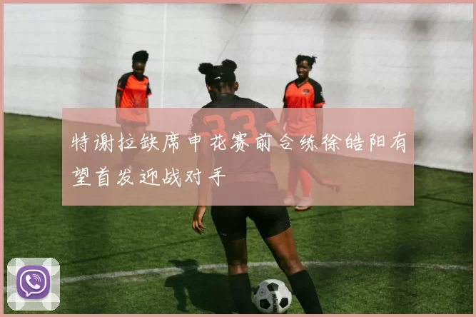 特谢拉缺席申花赛前合练徐皓阳有望首发迎战对手
