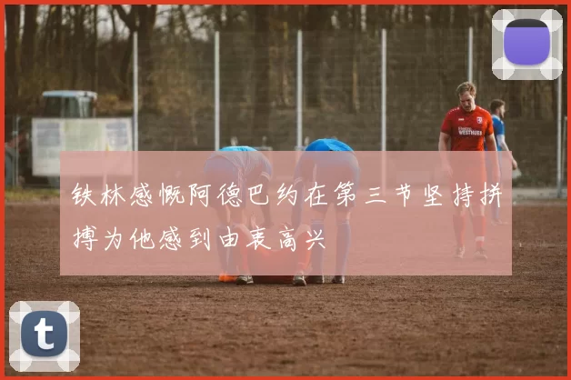 铁林感慨阿德巴约在第三节坚持拼搏为他感到由衷高兴