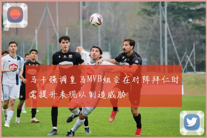 马卡强调皇马MVB组合在对阵拜仁时需提升表现以制造威胁