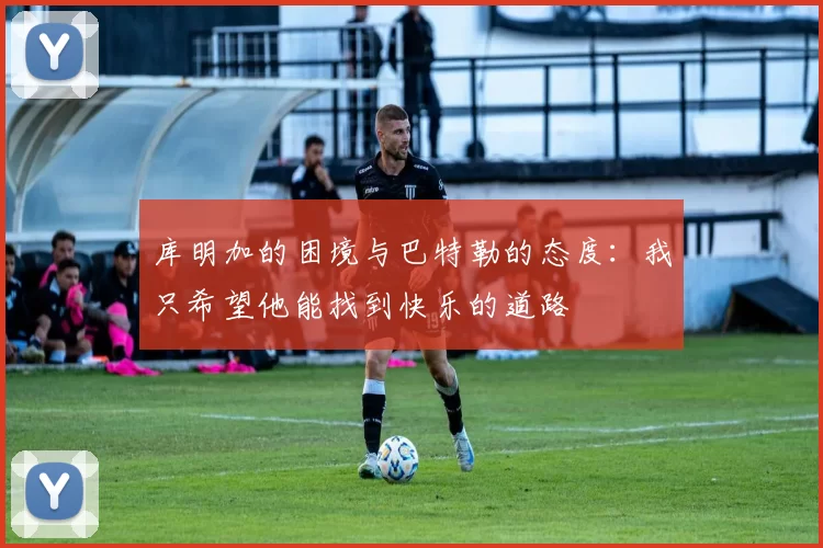 库明加的困境与巴特勒的态度：我只希望他能找到快乐的道路