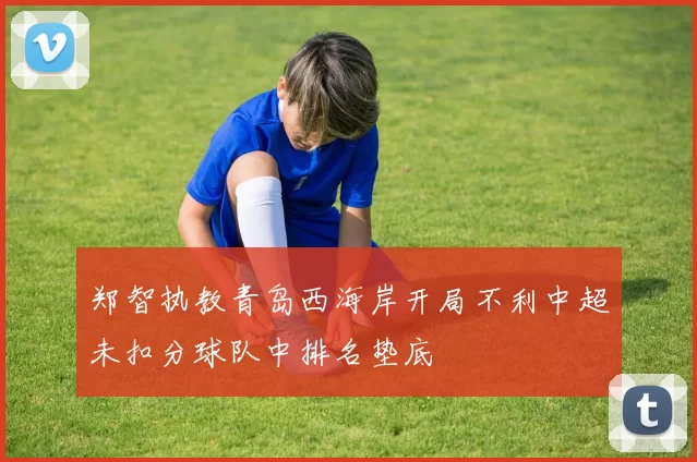 郑智执教青岛西海岸开局不利中超未扣分球队中排名垫底