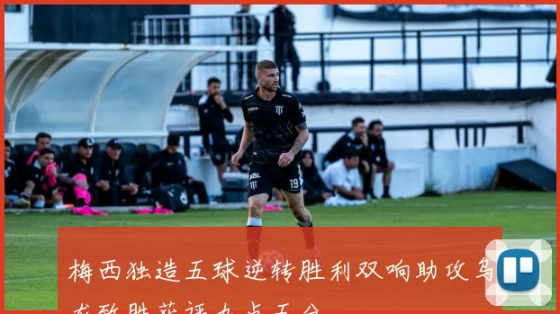 梅西独造五球逆转胜利双响助攻乌龙致胜获评九点五分