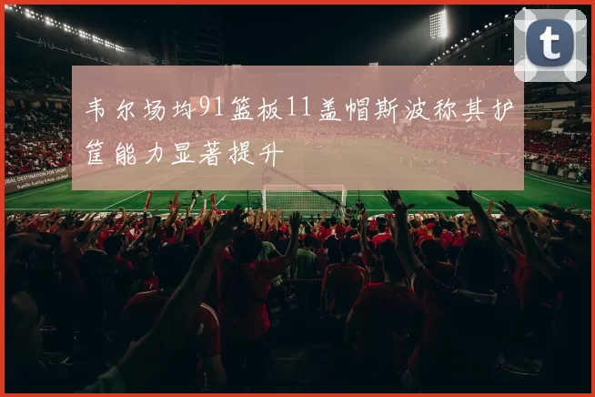 韦尔场均91篮板11盖帽斯波称其护筐能力显著提升