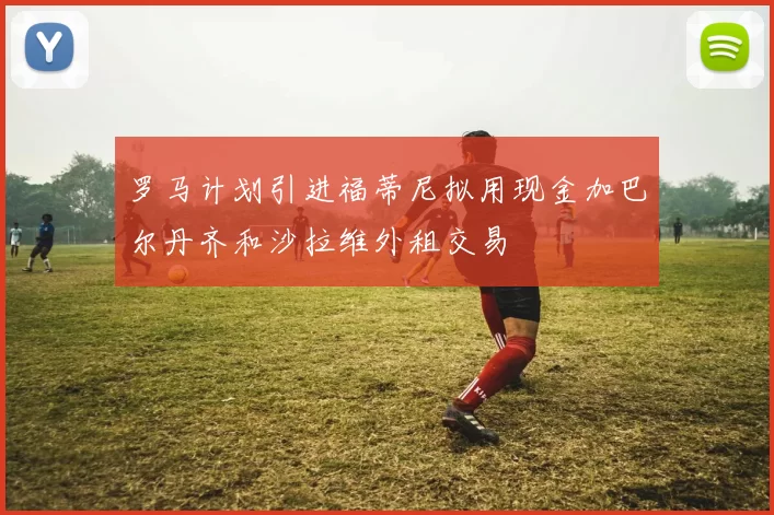 罗马计划引进福蒂尼拟用现金加巴尔丹齐和沙拉维外租交易