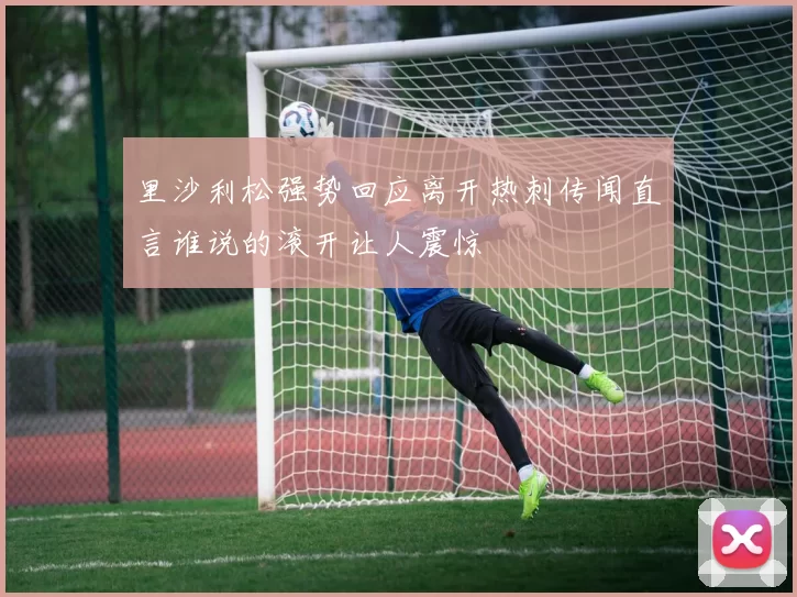 里沙利松强势回应离开热刺传闻直言谁说的滚开让人震惊