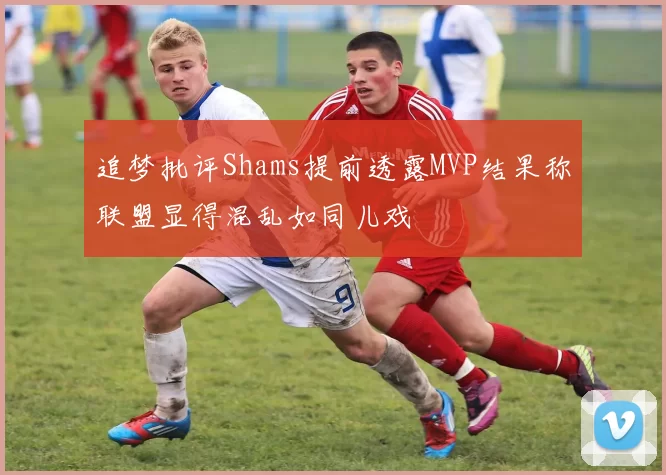 追梦批评Shams提前透露MVP结果称联盟显得混乱如同儿戏