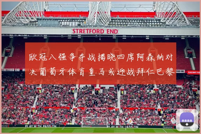 欧冠八强争夺战揭晓四席阿森纳对决葡萄牙体育皇马或迎战拜仁巴黎成功突围晋级
