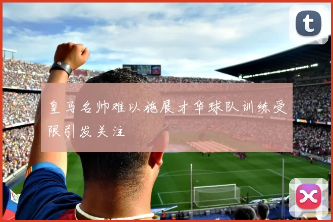 皇马名帅难以施展才华球队训练受限引发关注