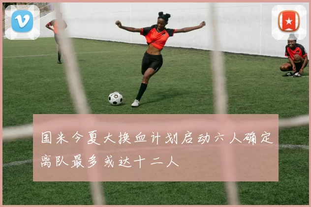 国米今夏大换血计划启动六人确定离队最多或达十二人