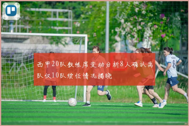 西甲20队教练席变动分析8人确认离队仅10队续任情况揭晓