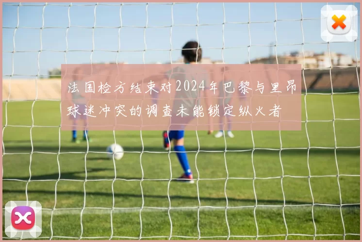 法国检方结束对2024年巴黎与里昂球迷冲突的调查未能锁定纵火者