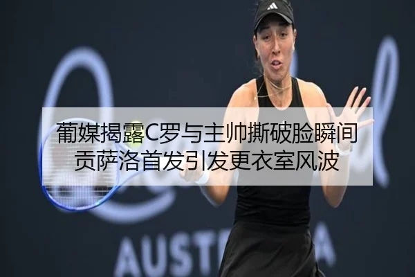 葡媒揭露C罗与主帅撕破脸瞬间 贡萨洛首发引发更衣室风波